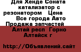 Для Хенде Соната5 катализатор с резонатором › Цена ­ 4 000 - Все города Авто » Продажа запчастей   . Алтай респ.,Горно-Алтайск г.